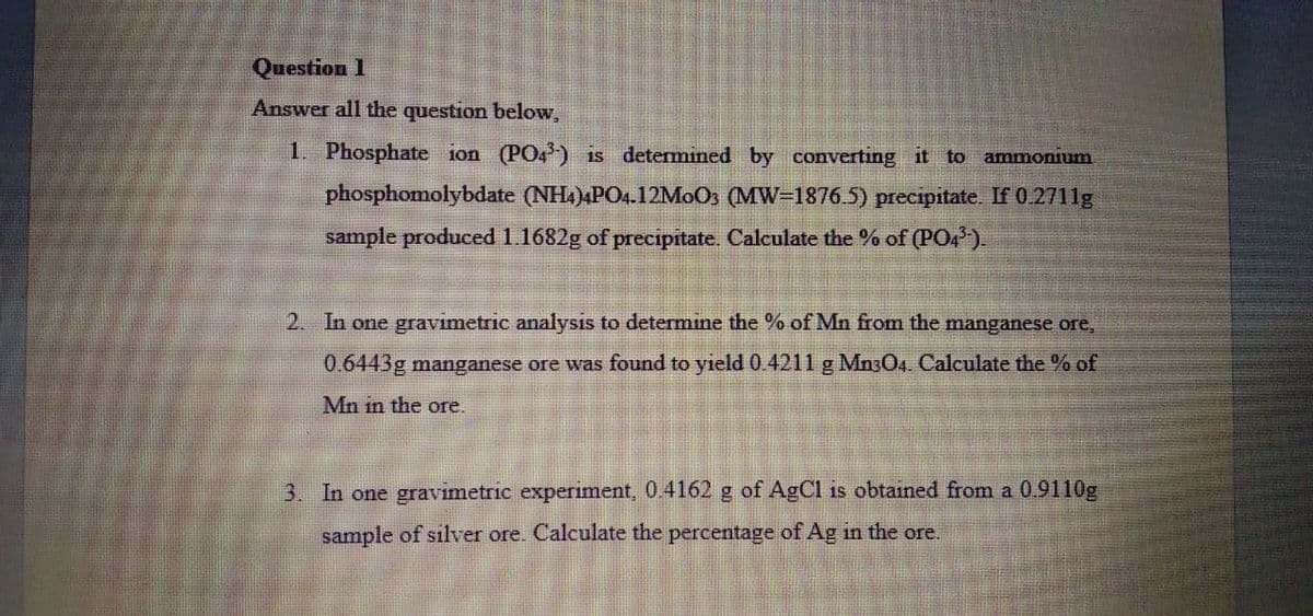 Question 1
Answer all the question below,
1. Phosphate ion (PO4) is determined by converting it to ammonium
phosphomolybdate (NH4)4PO4.12MOO3 (MW=18765) precipitate. If 0.2711g
sample produced 1.1682g of precipitate. Calculate the % of (PO4).
2. In one gravimetric analysis to determine the % of Mn from the manganese ore,
0.6443g manganese ore was found to yield 0.4211 g Mn304. Calculate the % of
Mn in the ore.
3. In one gravimetric experiment, 0.4162 g of AgCl is obtained from a 0.9110g
sample of silver ore. Calculate the percentage of Ag in the ore.
