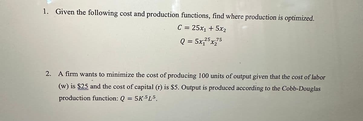 1. Given the following cost and production functions, find where production is optimized.
C = 25x₁ + 5x₂
.25.75
Q = 5x₁²5x75
2. A firm wants to minimize the cost of producing 100 units of output given that the cost of labor
(w) is $25 and the cost of capital (r) is $5. Output is produced according to the Cobb-Douglas
production function: Q = 5K-5L.5.