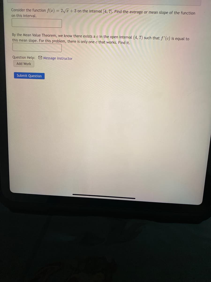 Consider the function f(x) = 2 T +3 on the interval 4, 7. Find the average or mean slope of the function
on this interval.
By the Mean Value Theorem, we know there exists a c in the open interval (4, 7) such that f'(c) is equal to
this mean slope. For this problem, there is only one c that works. Find it.
Question Help: Message instructor
Add Work
Submit Question
