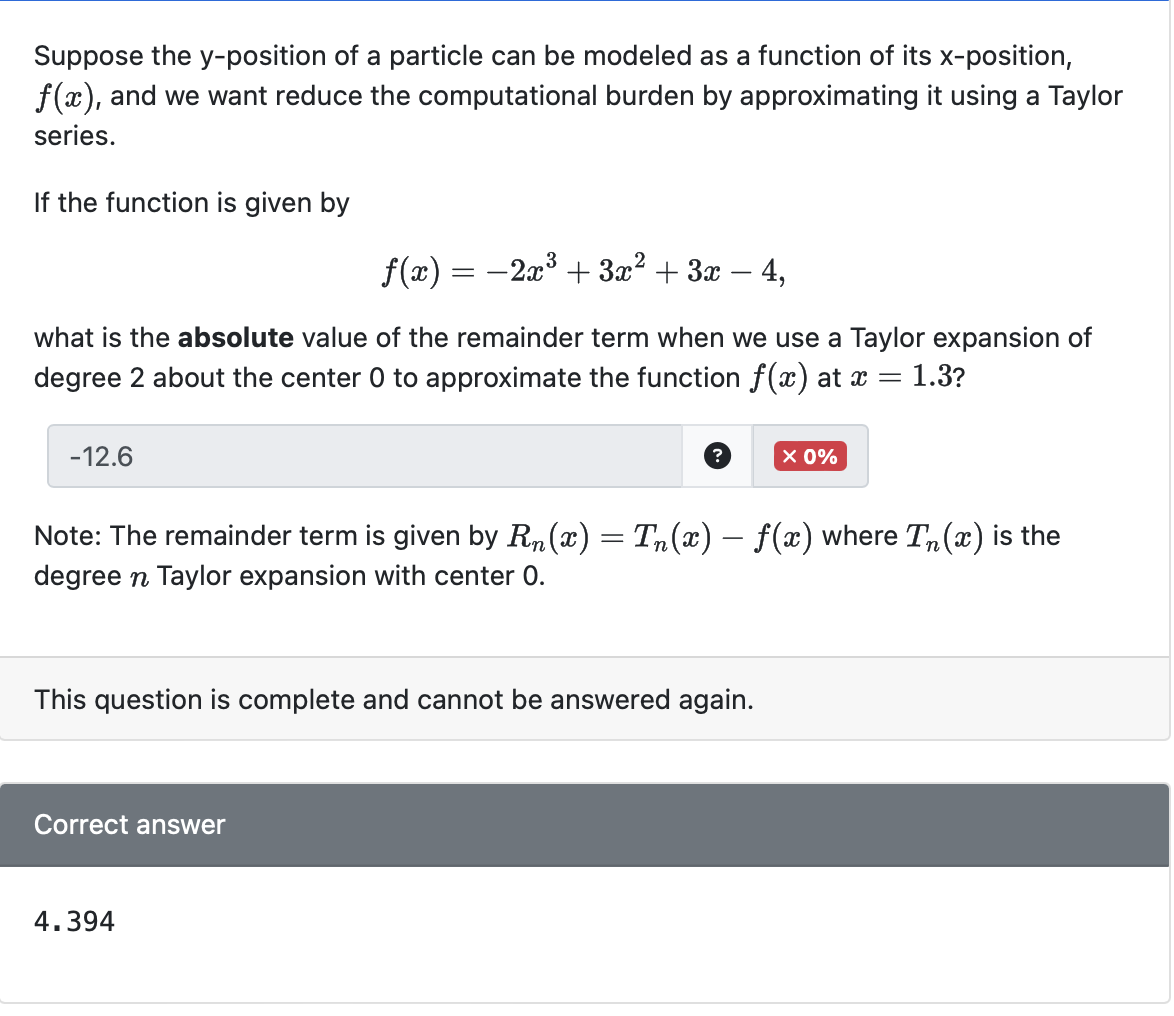 Suppose the y-position of a particle can be modeled as a function of its x-position,
f(x), and we want reduce the computational burden by approximating it using a Taylor
series.
If the function is given by
f(x) = −2x³ + 3x² + 3x
4,
what is the absolute value of the remainder term when we use a Taylor expansion of
degree 2 about the center 0 to approximate the function f(x) at x = 1.3?
-12.6
Note: The remainder term is given by Rn(x) = Tn(x) − ƒ(x) where Tɲ(x) is the
degree n Taylor expansion with center 0.
This question is complete and cannot be answered again.
Correct answer
X 0%
4.394