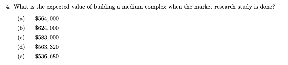 4. What is the expected value of building a medium complex when the market research study is done?
$564, 000
$624, 000
$583, 000
$563, 320
$536, 680
(b)
(d)
(e)