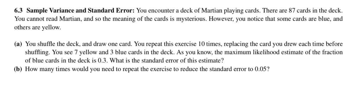 6.3 Sample Variance and Standard Error: You encounter a deck of Martian playing cards. There are 87 cards in the deck.
You cannot read Martian, and so the meaning of the cards is mysterious. However, you notice that some cards are blue, and
others are yellow.
(a) You shuffle the deck, and draw one card. You repeat this exercise 10 times, replacing the card you drew each time before
shuffling. You see 7 yellow and 3 blue cards in the deck. As you know, the maximum likelihood estimate of the fraction
of blue cards in the deck is 0.3. What is the standard error of this estimate?
(b) How many times would you need to repeat the exercise to reduce the standard error to 0.05?