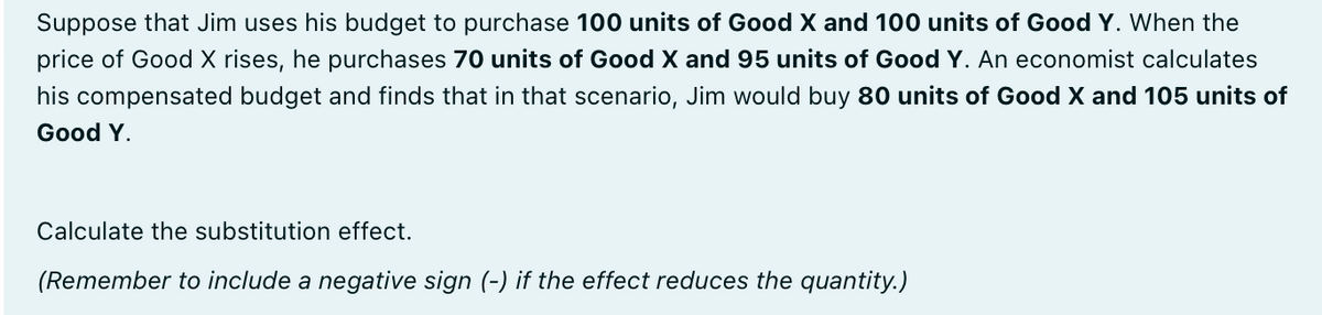Suppose that Jim uses his budget to purchase 100 units of Good X and 100 units of Good Y. When the
price of Good X rises, he purchases 70 units of Good X and 95 units of Good Y. An economist calculates
his compensated budget and finds that in that scenario, Jim would buy 80 units of Good X and 105 units of
Good Y.
Calculate the substitution effect.
(Remember to include a negative sign (-) if the effect reduces the quantity.)