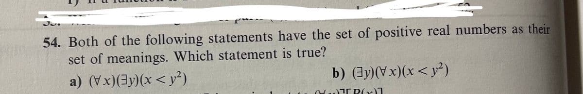 54. Both of the following statements have the set of positive real numbers as their
set of meanings. Which statement is true?
a) (Vx)(3y)(x<y²)
b) (3y)(Vx)(x<y²)
