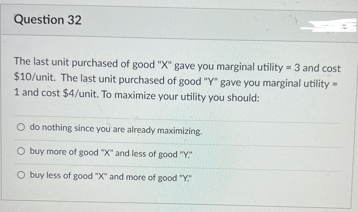 Question 32
The last unit purchased of good "X" gave you marginal utility = 3 and cost
$10/unit. The last unit purchased of good "Y" gave you marginal utility =
1 and cost $4/unit. To maximize your utility you should:
do nothing since you are already maximizing.
O buy more of good "X" and less of good "Y."
O buy less of good "X" and more of good "Y."

