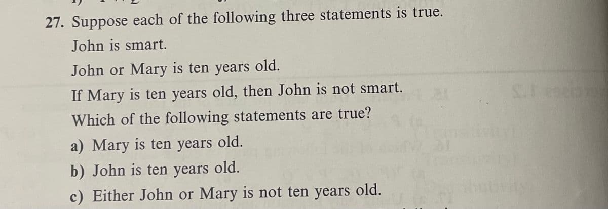 27. Suppose each of the following three statements is true.
John is smart.
John or Mary is ten years old.
If Mary is ten years old, then John is not smart.
Which of the following statements are true?
a) Mary is ten years old.
b) John is ten years old.
c) Either John or Mary is not ten years old.
