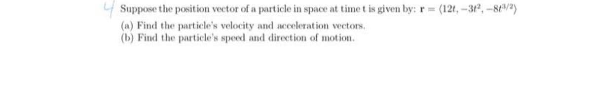 4 Suppose the position vector of a particle in space at time t is given by: r =
(12t,-312,-8t/2)
(a) Find the particle's velocity and acceleration vectors.
(b) Find the particle's speed and direction of motion.
