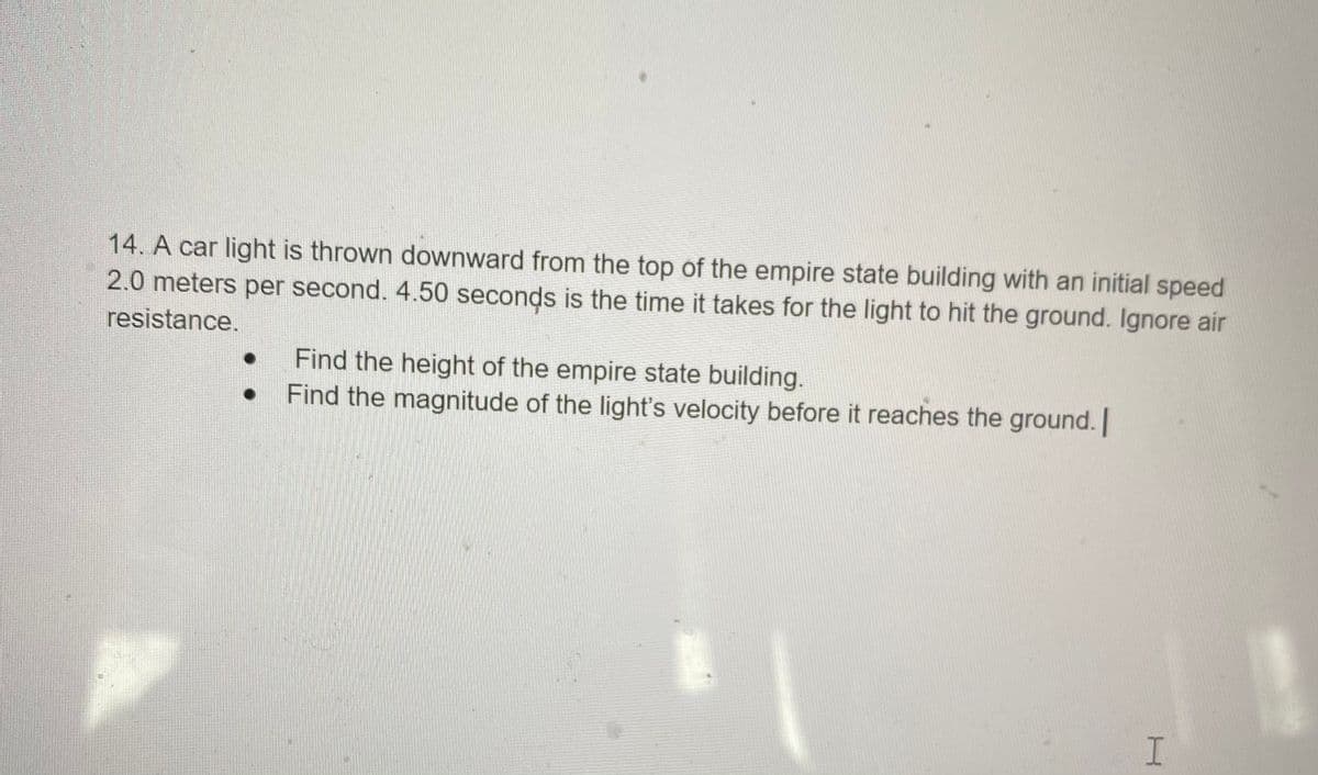 14. A car light is thrown downward from the top of the empire state building with an initial speed
2.0 meters per second. 4.50 seconds is the time it takes for the light to hit the ground. Ignore air
resistance.
Find the height of the empire state building.
Find the magnitude of the light's velocity before it reaches the ground. |
