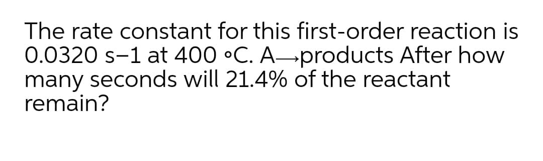 The rate constant for this first-order reaction is
0.0320 s-1 at 400 •C. A→products After how
many seconds will 21.4% of the reactant
remain?
