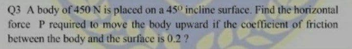 Q3 A body of 450 N is placed on a 45° incline surface. Find the horizontal
force P required to move the body upward if the coefficient of friction
between the body and the surface is 0.2 ?
