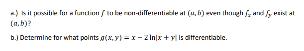 a.) Is it possible for a function f to be non-differentiable at (a, b) even though fx and fy exist at
(a, b)?
b.) Determine for what points g(x, y) = x – 2 In|x + y| is differentiable.
