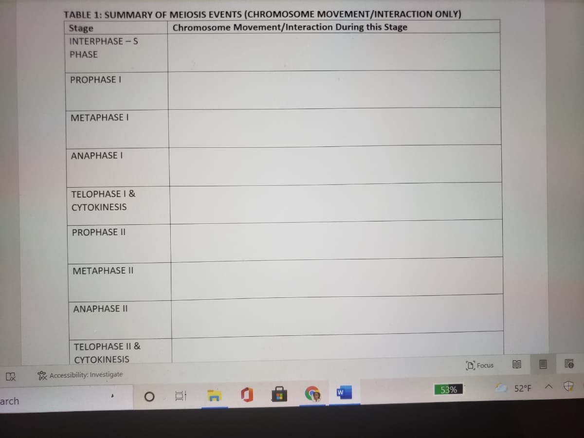 TABLE 1: SUMMARY OF MEIOSIS EVENTS (CHROMOSOME MOVEMENT/INTERACTION ONLY)
Chromosome Movement/Interaction During this Stage
Stage
INTERPHASE-S
PHASE
PROPHASE I
METAPHASE I
ANAPHASE I
TELOPHASEI &
CYTOKINESIS
PROPHASE I|
МЕТАРНАSE II
ANAPHASE I|
TELOPHASE II &
CYTOKINESIS
D, Focus
* Accessibility: Investigate
53%
52°F
arch
