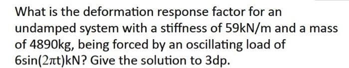 What is the deformation response factor for an
undamped system with a stiffness of 59kN/m and a mass
of 4890kg, being forced by an oscillating load of
6sin(2πt)kN? Give the solution to 3dp.