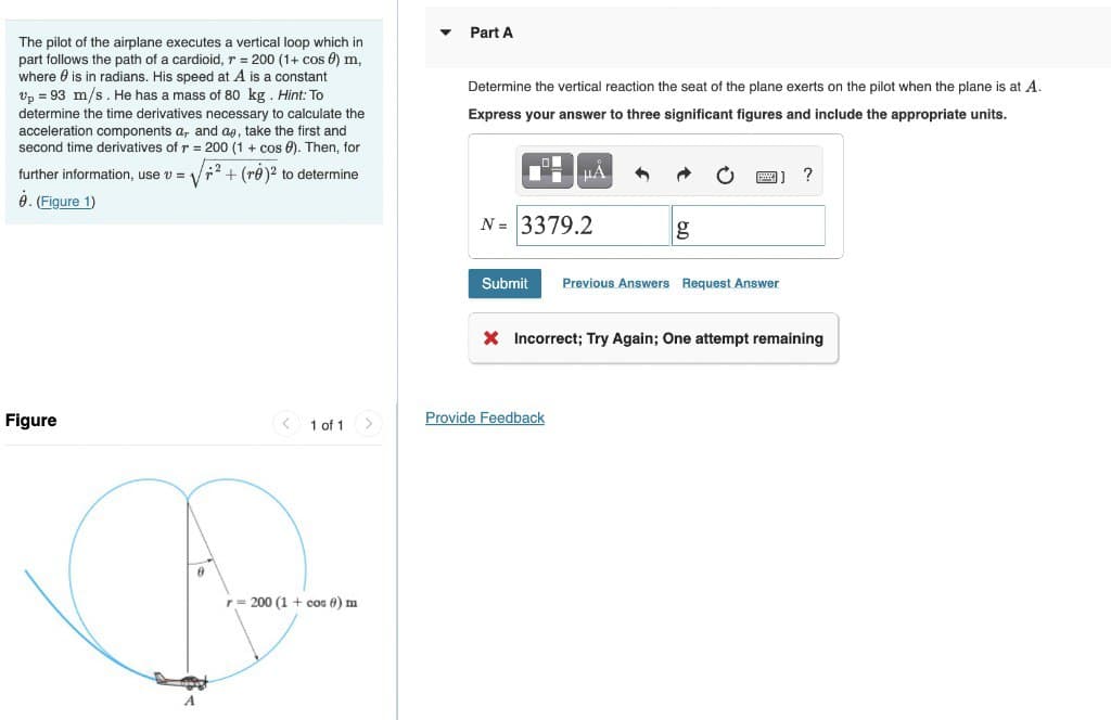 The pilot of the airplane executes a vertical loop which in
part follows the path of a cardioid, r = 200 (1+ cos 0) m,
where is in radians. His speed at A is a constant
Up = 93 m/s. He has mass of 80 kg. Hint: To
determine the time derivatives necessary to calculate the
acceleration components a, and ae, take the first and
second time derivatives of r = 200 (1 + cos). Then, for
further information, use v = √² + (re)² to determine
8. (Figure 1)
Figure
A
< 1 of 1 >
r = 200 (1 + cos 6) m
▾
Part A
Determine the vertical reaction the seat of the plane exerts on the pilot when the plane is at A.
Express your answer to three significant figures and include the appropriate units.
²
HA
N = 3379.2
g
Provide Feedback
]] ?
Submit Previous Answers Request Answer
X Incorrect; Try Again; One attempt remaining