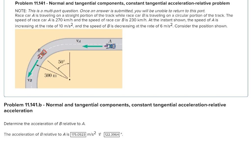 Problem 11.141 - Normal and tangential components, constant tangential acceleration-relative problem
NOTE: This is a multi-part question. Once an answer is submitted, you will be unable to return to this part.
Race car A is traveling on a straight portion of the track while race car B is traveling on a circular portion of the track. The
speed of race car A is 270 km/h and the speed of race car B is 230 km/h. At the instant shown, the speed of A is
increasing at the rate of 10 m/s2, and the speed of Bis decreasing at the rate of 6 m/s2. Consider the position shown.
VB
20
300 m
50°
VA
Problem 11.141.b - Normal and tangential components, constant tangential acceleration-relative
acceleration
Determine the acceleration of B relative to A.
The acceleration of B relative to A is 175.0923 m/s2 122.3964