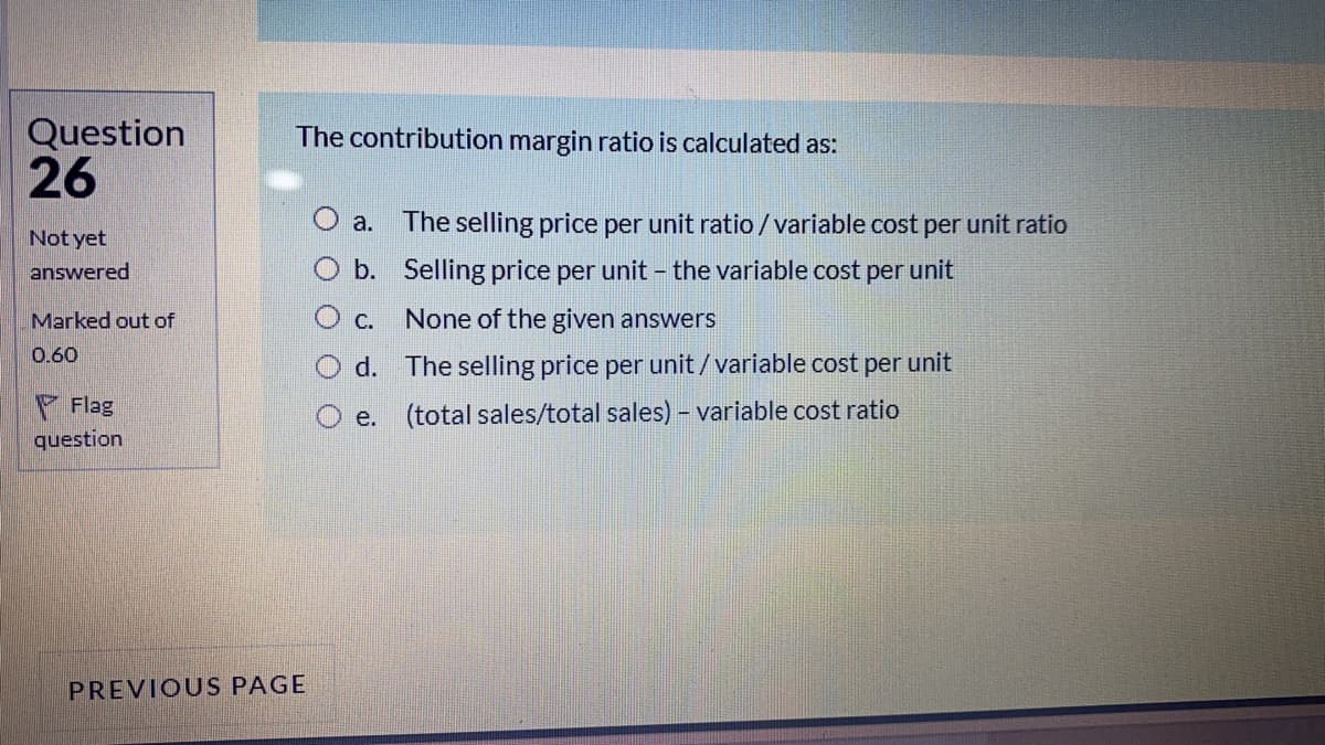 Question
26
The contribution margin ratio is calculated as:
a.
The selling price per unit ratio /variable cost per unit ratio
Not yet
answered
b. Selling price per unit - the variable cost per unit
Marked out of
None of the given answers
0.60
d. The selling price per unit/variable cost per unit
Flag
e. (total sales/total sales) - variable cost ratio
question
PREVIOUS PAGE
