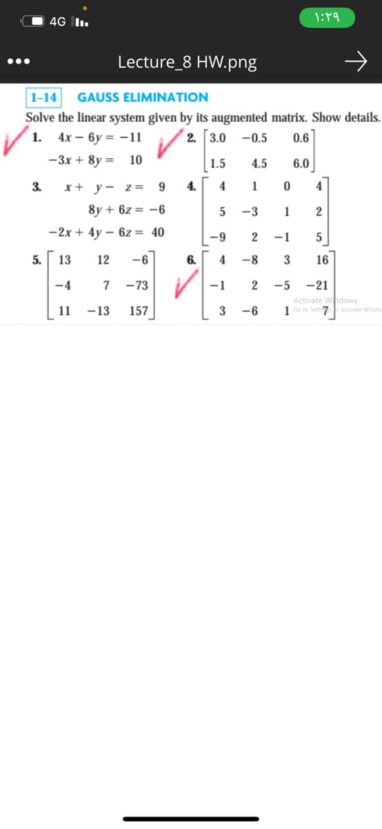 4G I.
Lecture_8 HW.png
1-14
GAUSS ELIMINATION
Solve the linear system given by its augmented matrix. Show details.
4х — ву — — 11
1.
2. 3.0 -0.5
0.6
-3x + 8y =
10
1.5
4.5
6.0
3.
x + y- Z =
4.
4
1
4
8y + 6z = -6
-3
-2x + 4y – 6z = 40
-9
2
-1
5.
13
12
-6
6.
4
-8
3
16
-4
7
-73
-1
-5 -21
Activate Whdows
1 Go to Setti o activate Windo
11
-13
157
-6
