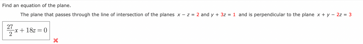 Find an equation of the plane.
The plane that passes through the line of intersection of the planes x -z = 2 and y + 3z = 1 and is perpendicular to the plane x + y = 2z = 3
27
2
-x+18z = 0
X