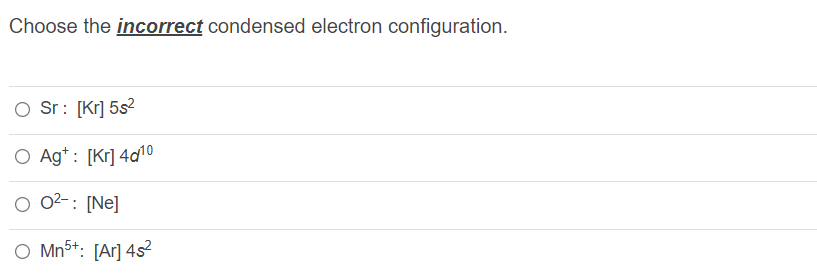 Choose the incorrect condensed electron configuration.
O Sr: [Kr] 5s2
O Ag*: [Kr] 4d10
02-:
: [Ne]
O Mn5+: [Ar] 4s²
