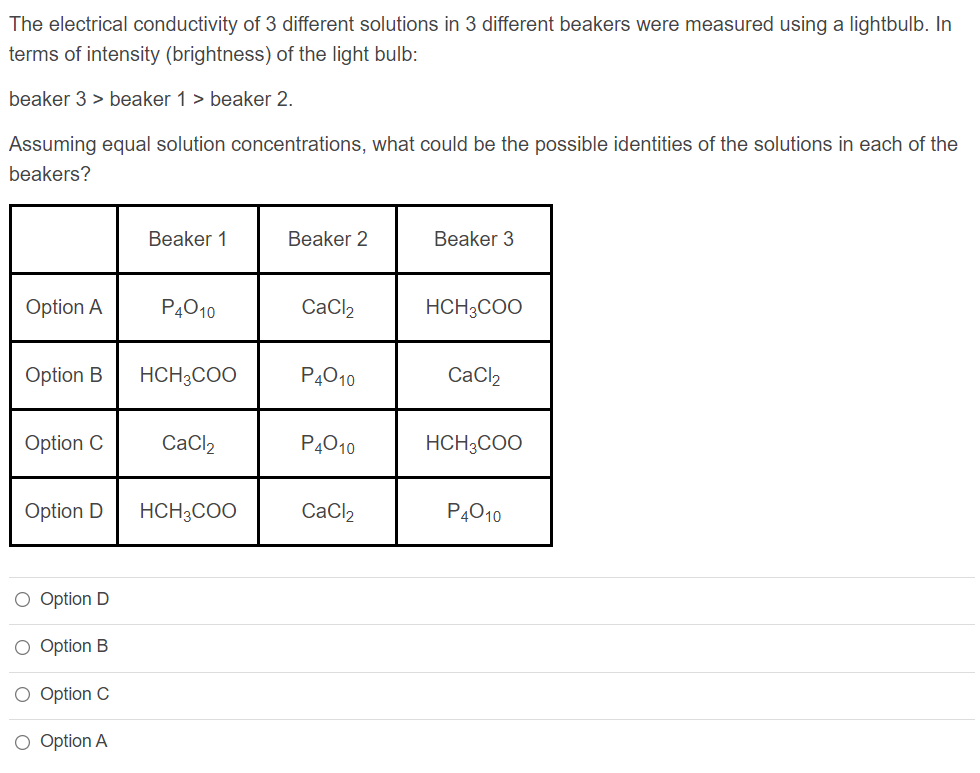 The electrical conductivity of 3 different solutions in 3 different beakers were measured using a lightbulb. In
terms of intensity (brightness) of the light bulb:
beaker 3 > beaker 1 > beaker 2.
Assuming equal solution concentrations, what could be the possible identities of the solutions in each of the
beakers?
Beaker 1
Beaker 2
Beaker 3
Option A
P4010
CaCl,
HCH3COO
Option B
HCH3COO
P4010
CaCl2
Option C
CaCl2
P4010
HCH3COO
Option D
HCH3COO
CaCl2
P4010
O Option D
O Option B
O Option C
O Option A
