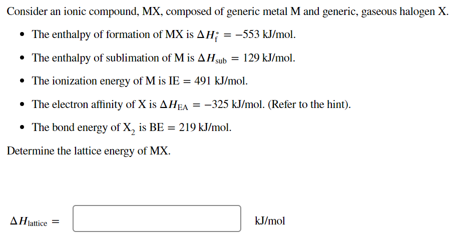 Consider an ionic compound, MX, composed of generic metal M and generic, gaseous halogen X.
• The enthalpy of formation of MX is AH; = -553 kJ/mol.
• The enthalpy of sublimation of M is AHsub = 129 kJ/mol.
• The ionization energy of M is IE
= 491 kJ/mol.
• The electron affinity of X is AHEA = -325 kJ/mol. (Refer to the hint).
• The bond energy of X, is BE = 219 kJ/mol.
Determine the lattice energy of MX.
AHjattice =
kJ/mol
