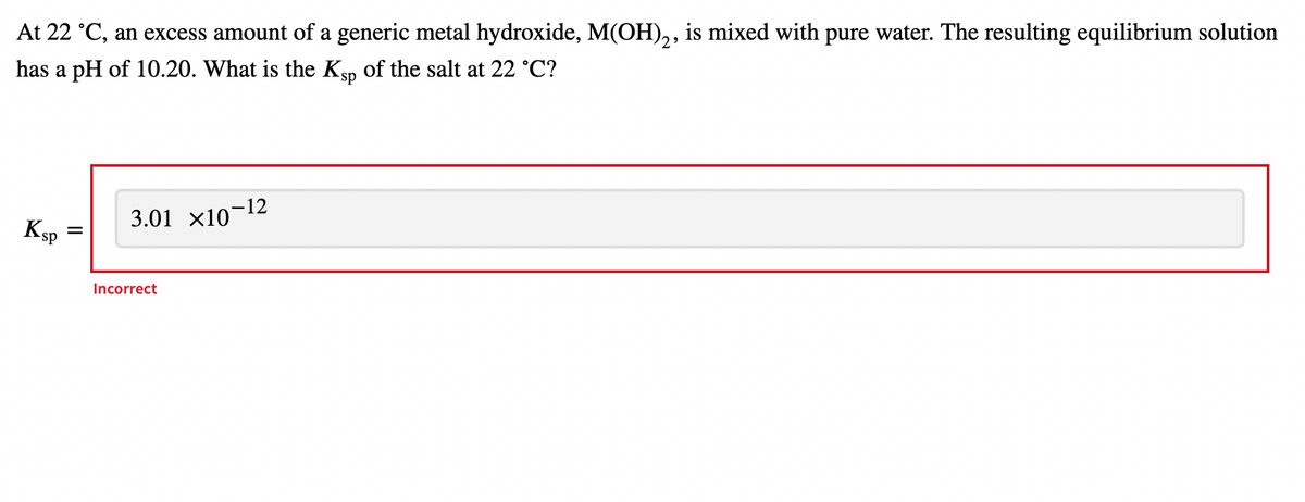 At 22 °C, an excess amount of a generic metal hydroxide, M(OH),, is mixed with pure water. The resulting equilibrium solution
has a pH of 10.20. What is the Ksp of the salt at 22 °C?
KsP
3.01 x10-12
Incorrect
