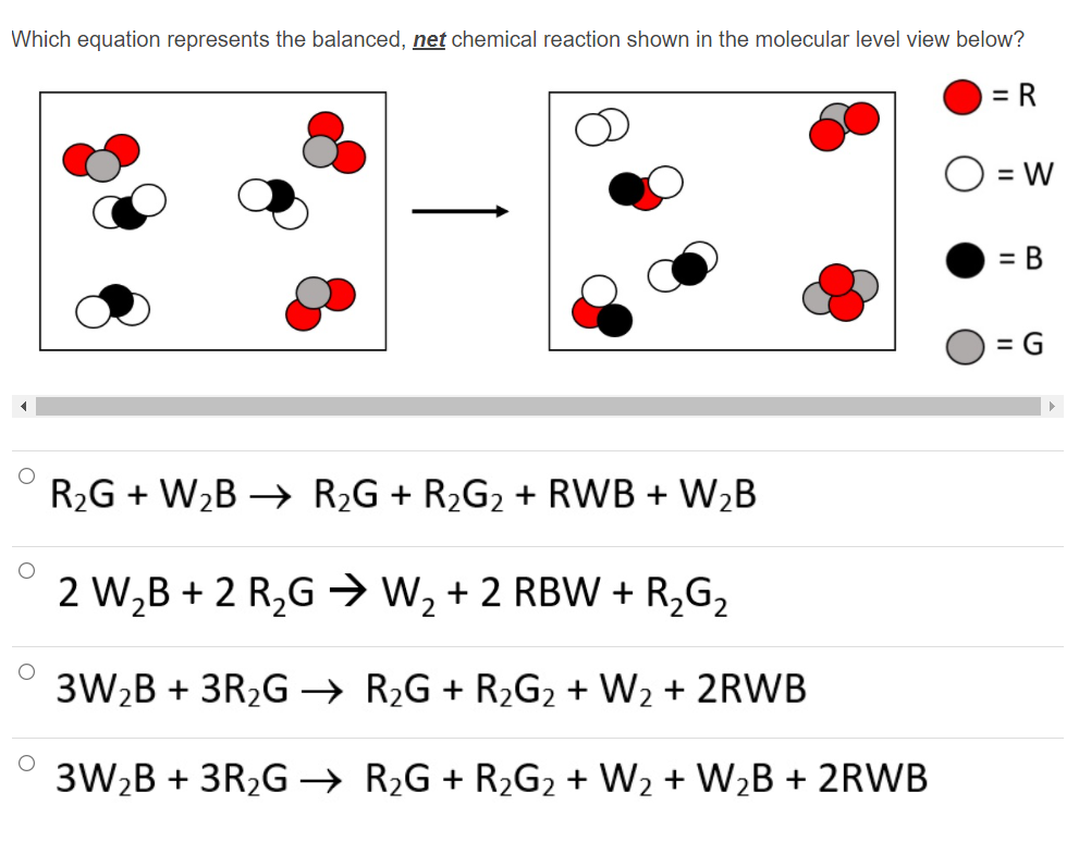 Which equation represents the balanced, net chemical reaction shown in the molecular level view below?
= R
= W
= B
= G
R2G + W2B → R2G + R2G2 + RWB + W2B
2 W,B + 2 R2G → W2 + 2 RBW + R,G2
3W2B + 3R2G → R2G + R2G2 + W2 + 2RWB
3W2B + 3R2G → R2G + R2G2 + W2 + W2B + 2RWB
