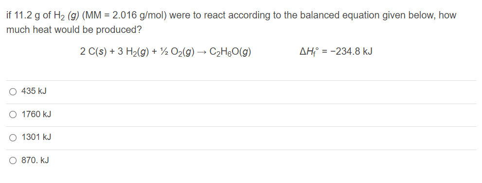 if 11.2 g of H2 (g) (MM = 2.016 g/mol) were to react according to the balanced equation given below, how
much heat would be produced?
2 C(s) + 3 H2(g) + ½ O2(g) → C2H6O(g)
AH:° = -234.8 kJ
O 435 kJ
O 1760 kJ
O 1301 kJ
O 870. kJ
