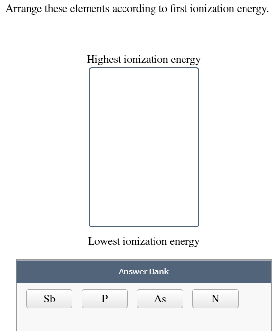 Arrange these elements according to first ionization energy.
Highest ionization energy
Lowest ionization energy
Answer Bank
Sb
P
As
