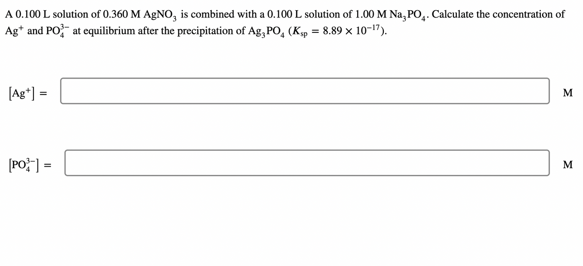 A 0.100 L solution of 0.360 M AGNO, is combined with a 0.100 L solution of 1.00 M Na, PO.. Calculate the concentration of
3.
4°
Ag* and PO at equilibrium after the precipitation of Ag, PO, (Ksp = 8.89 × 10-1").
[Ag*] =
M
[PO] =
M
