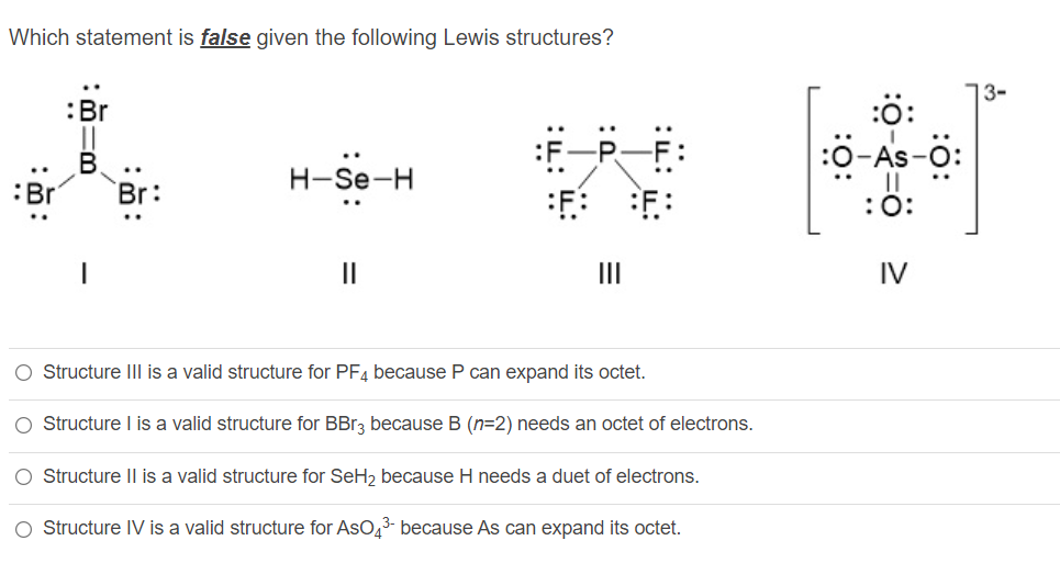 Which statement is false given the following Lewis structures?
13-
:Br
:ö:
:0-As-ö:
В
:Br
Н-Se-H
..
:0:
II
II
IV
O Structure IIl is a valid structure for PF4 because P can expand its octet.
O Structure I is a valid structure for BBr3 because B (n=2) needs an octet of electrons.
O Structure II is a valid structure for SeH, because H needs a duet of electrons.
O Structure IV is a valid structure for AsO,3- because As can expand its octet.
