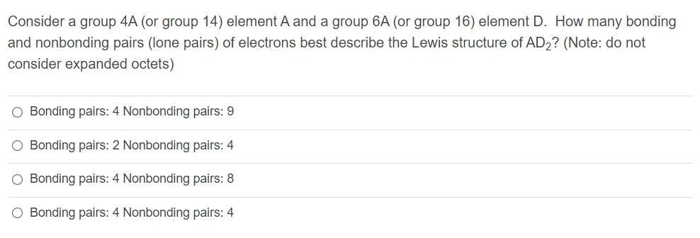 Consider a group 4A (or group 14) element A and a group 6A (or group 16) element D. How many bonding
and nonbonding pairs (lone pairs) of electrons best describe the Lewis structure of AD2? (Note: do not
consider expanded octets)
O Bonding pairs: 4 Nonbonding pairs: 9
O Bonding pairs: 2 Nonbonding pairs: 4
O Bonding pairs: 4 Nonbonding pairs: 8
O Bonding pairs: 4 Nonbonding pairs: 4
