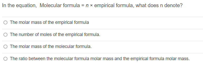 In the equation, Molecular formula = n x empirical formula, what does n denote?
The molar mass of the empirical formula
O The number of moles of the empirical formula.
O The molar mass of the molecular formula.
O The ratio between the molecular formula molar mass and the empirical formula molar mass.
