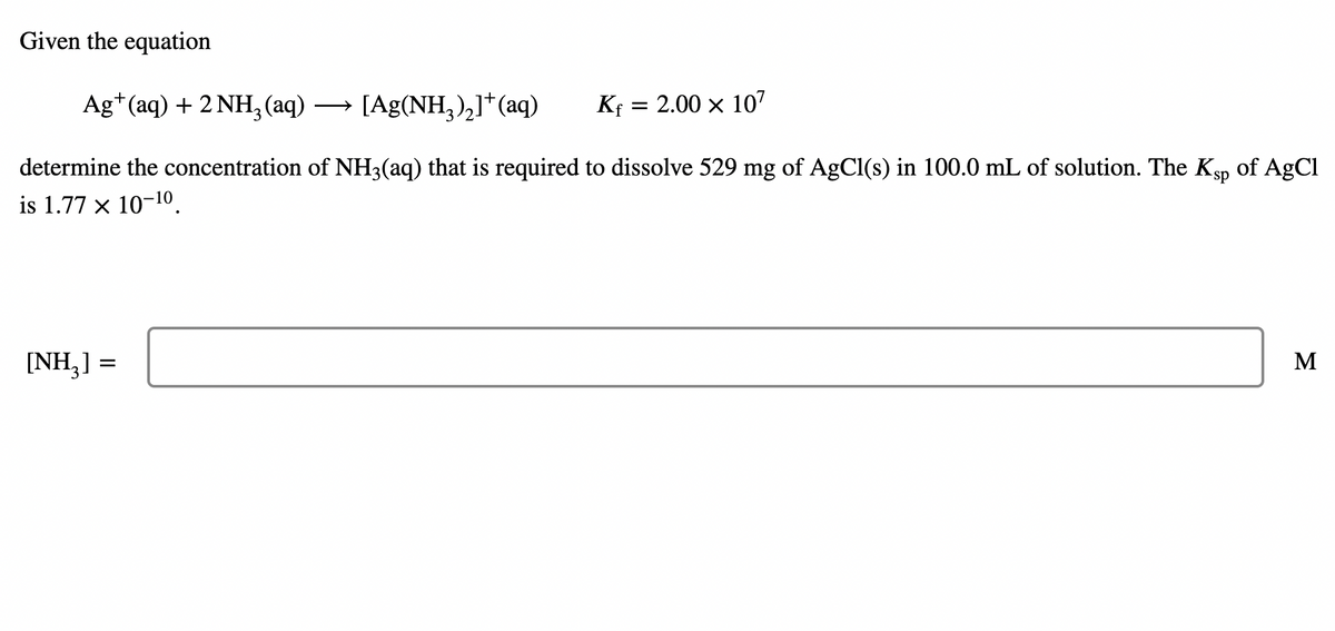 Given the equation
Ag*(aq) + 2 NH3(aq)
→ [Ag(NH,),]*(aq)
Kf = 2.00 × 107
>
determine the concentration of NH3(aq) that is required to dissolve 529 mg of AgCl(s) in 100.0 mL of solution. The Ksp
of AgCl
is 1.77 x 10-10.
[NH,] =
M

