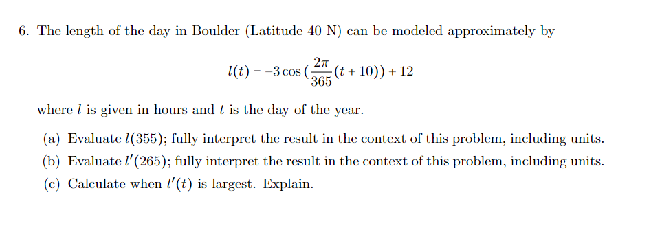 6. The length of the day in Boulder (Latitude 40 N) can be modeled approximately by
27
(t + 10)) + 12
365
1(t) = -3 cos (:
where l is given in hours and t is the day of the year.
(a) Evaluate 1(355); fully interpret the result in the context of this problem, including units.
(b) Evaluate l'(265); fully interpret the result in the context of this problem, including units.
(c) Calculate when l'(t) is largest. Explain.
