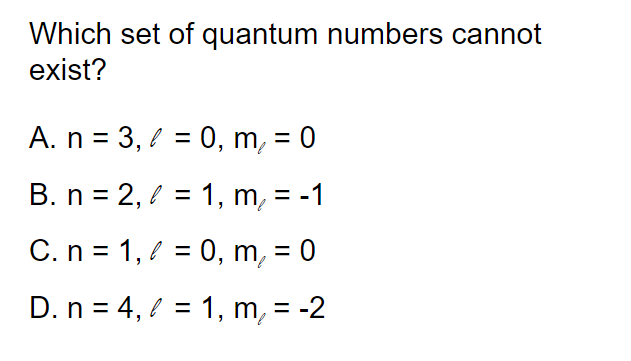 Which set of quantum numbers cannot
exist?
A. n = 3, / = 0, m, = 0
%3D
B. n = 2, 2 = 1, m, = -1
%3D
C.n = 1,? = 0, m, = 0
%D
D. n = 4, l = 1, m, = -2
