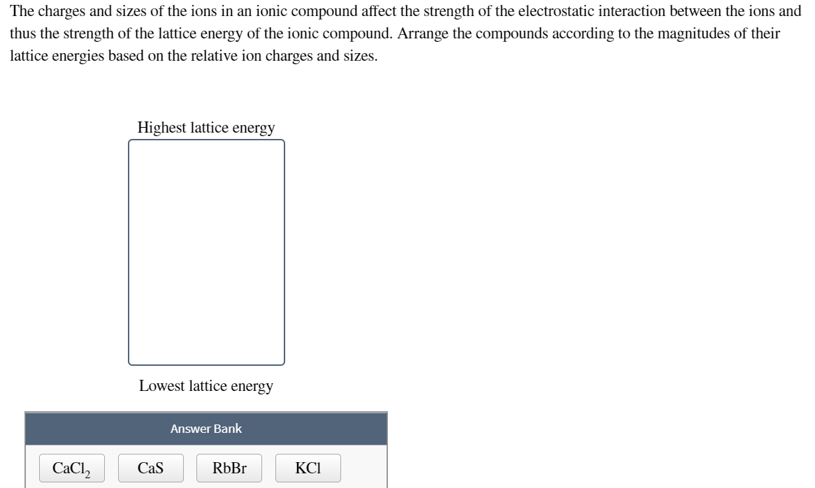 The charges and sizes of the ions in an ionic compound affect the strength of the electrostatic interaction between the ions and
thus the strength of the lattice energy of the ionic compound. Arrange the compounds according to the magnitudes of their
lattice energies based on the relative ion charges and sizes.
Highest lattice energy
Lowest lattice energy
Answer Bank
CaCl2
Cas
RbBr
KCI
