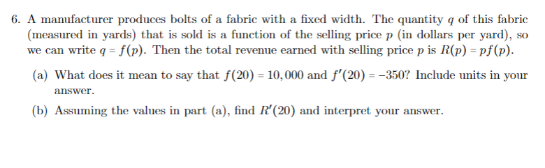 6. A manufacturer produces bolts of a fabric with a fixed width. The quantity q of this fabric
(measured in yards) that is sold is a function of the selling price p (in dollars per yard), so
we can write q = f (p). Then the total revenue earned with selling price p is R(p) = pf(p).
(a) What does it mean to say that f(20) = 10,000 and f'(20) = -350? Include units in your
answer.
(b) Assuming the values in part (a), find R'(20) and interpret your answer.
