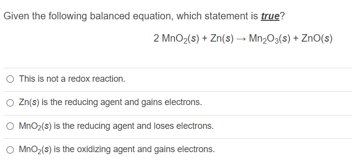 Given the following balanced equation, which statement is true?
2 MnO2(s) + Zn(s) → Mn2O3(s) + ZnO(s)
O This is not a redox reaction.
O Zn(s) is the reducing agent and gains electrons.
MnO2(s) is the reducing agent and loses electrons.
O MnO2(s) is the oxidizing agent and gains electrons.
