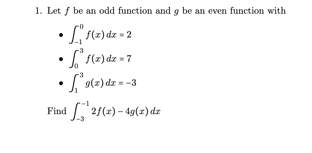 1. Let f be an odd function and g be an even function with
• Li {(2)de = 2
-1
3
• 7 f(x) dx = 7
%3D
S'ol2)dz = -3
1
-1
Find
1. 2f(x) – 49(x) dx
-3
