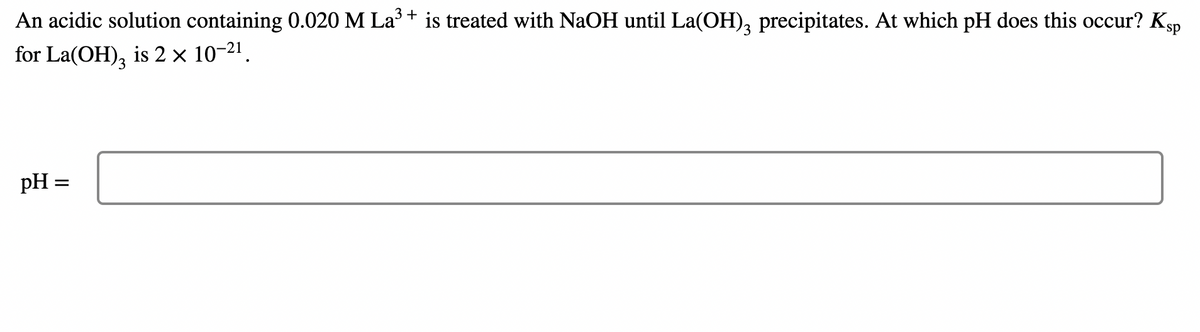 An acidic solution containing 0.020 M La+ is treated with NaOH until La(OH), precipitates. At which pH does this occur? Ksp
for La(OH), is 2 × 10-21.
pH =

