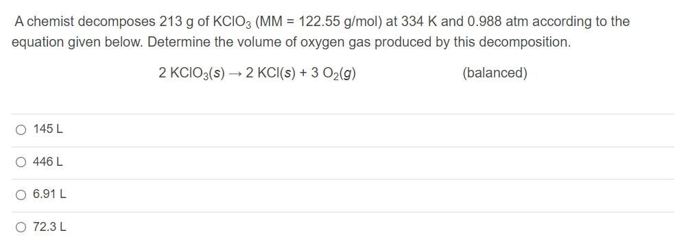 A chemist decomposes 213 g of KCIO3 (MM = 122.55 g/mol) at 334 K and 0.988 atm according to the
equation given below. Determine the volume of oxygen gas produced by this decomposition.
2 KCIO3(s)
→ 2 KCI(s) + 3 O2(g)
(balanced)
O 145 L
O 446 L
O 6.91 L
O 72.3 L
