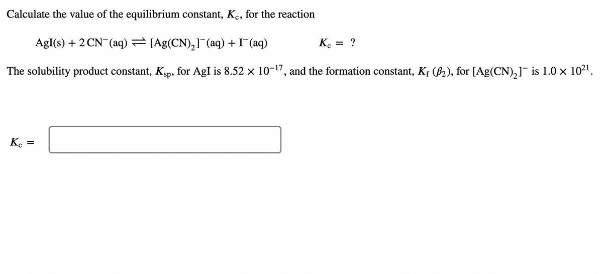 Calculate the value of the equilibrium constant, Ke, for the reaction
AgI(s) + 2 CN¯(aq) = [Ag(CN),] (aq) + I¯(aq)
K.
= ?
The solubility product constant, Kgp, for AgI is 8.52 × 10-17, and the formation constant, Kf (B2), for [Ag(CN),]¯ is 1.0 × 1021.
K.
