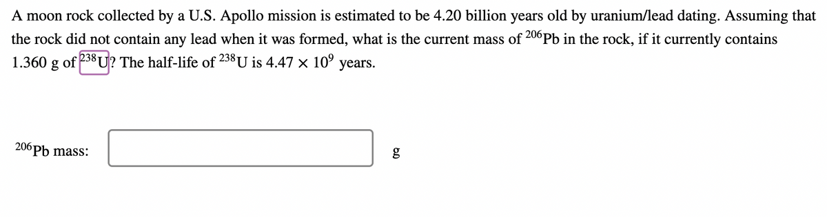 A moon rock collected by a U.S. Apollo mission is estimated to be 4.20 billion years old by uranium/lead dating. Assuming that
the rock did not contain any lead when it was formed, what is the current mass of 20°Pb in the rock, if it currently contains
238
1.360 g of 238 U? The half-life of U is 4.47 × 10°
years.
206 РЬ mass:
