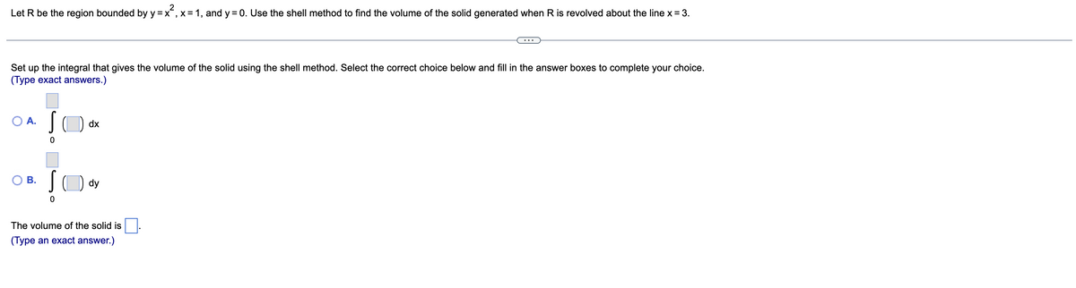 Let R be the region bounded by y=x, x= 1, and y = 0. Use the shell method to find the volume of the solid generated when R is revolved about the line x = 3.
Set up the integral that gives the volume of the solid using the shell method. Select the correct choice below and fill in the answer boxes to complete your choice.
(Type exact answers.)
OA. S dx
0
O B.
Sody
0
The volume of the solid is
(Type an exact answer.)