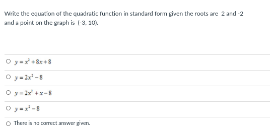 Write the equation of the quadratic function in standard form given the roots are 2 and -2
and a point on the graph is (-3, 10).
O y =x +8x+8
O y=2x -8
O y = 2x +x-8
O y =x* -8
O There is no correct answer given.
