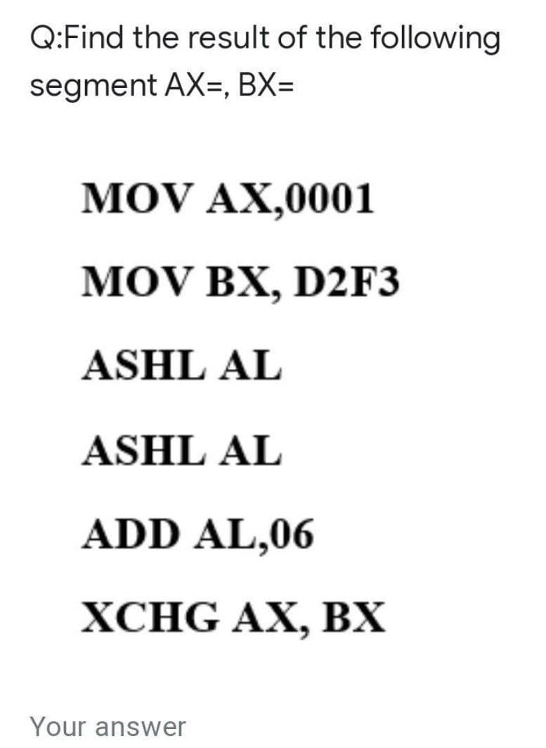 Q:Find the result of the following
segment AX=, BX=
MOV AX,0001
MOV BX, D2F3
ASHL AL
ASHL AL
ADD AL,06
ХСHG AX, BХ
Your answer
