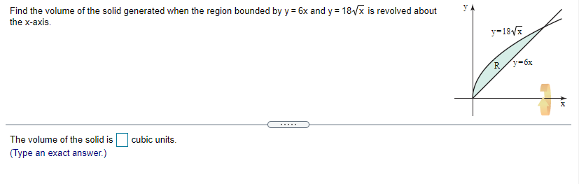 Find the volume of the solid generated when the region bounded by y = 6x and y = 18/x is revolved about
the x-axis.
y=18/x
R/y=6x
The volume of the solid is
cubic units.
(Type an exact answer.)

