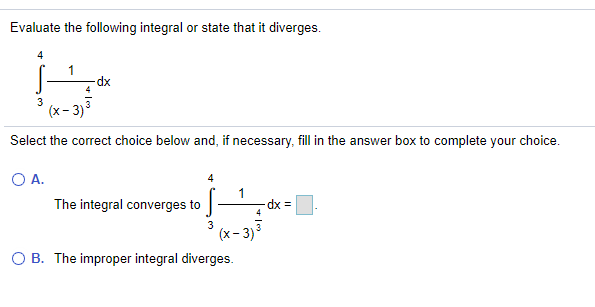 Evaluate the following integral or state that it diverges.
xp-
(x- 3)3
Select the correct choice below and, if necessary, fill in the answer box to complete your choice.
O A.
The integral converges to
dx
3
(x- 3)3
O B. The improper integral diverges.
