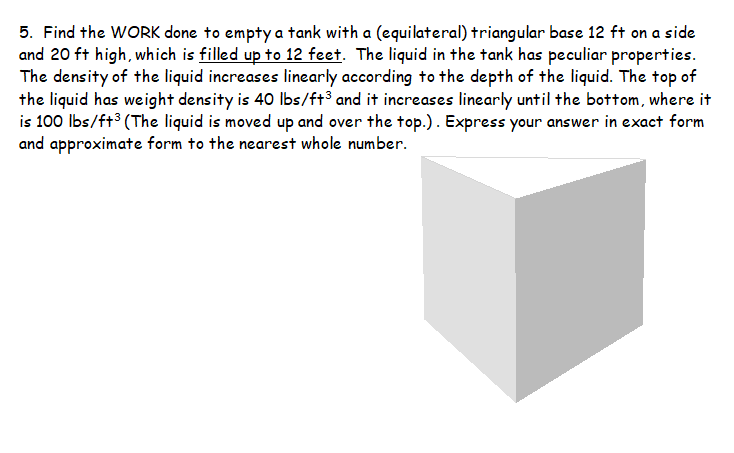 5. Find the WORK done to empty a tank with a (equilateral) triangular base 12 ft on a side
and 20 ft high, which is filled up to 12 feet. The liquid in the tank has peculiar properties.
The density of the liquid increases linearly according to the depth of the liquid. The top of
the liquid has weight density is 40 Ibs/ft³ and it increases linearly until the bottom, where it
is 100 Ibs/ft³ (The liquid is moved up and over the top.). Express your answer in exact form
and approximate form to the nearest whole number.
